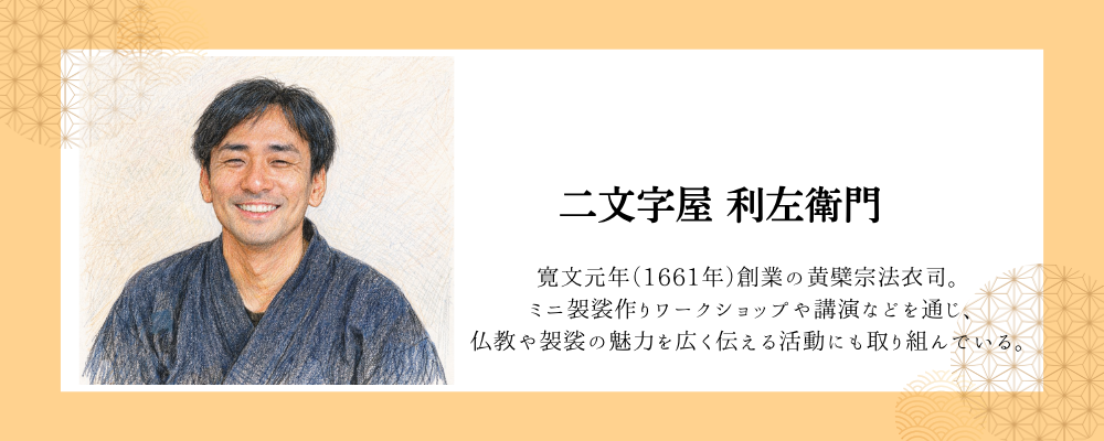 二文字先生自己紹介 寛文元年(1661年)創業の黄檗宗法衣司。 ミニ袈裟作りワークショップや講演などを通じ、 仏教や袈裟の魅力を広く伝える活動にも取り組んでいる。